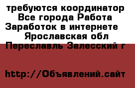 требуются координатор - Все города Работа » Заработок в интернете   . Ярославская обл.,Переславль-Залесский г.